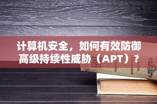 计算机安全，如何有效防御高级持续性威胁（APT）？