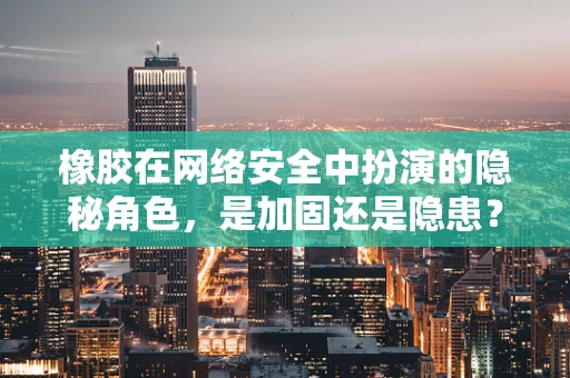 橡胶在网络安全中扮演的隐秘角色，是加固还是隐患？