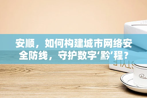 安顺，如何构建城市网络安全防线，守护数字‘黔’程？