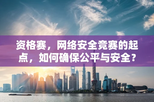 资格赛，网络安全竞赛的起点，如何确保公平与安全？