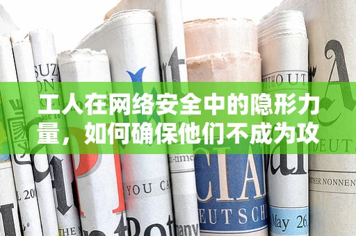 工人在网络安全中的隐形力量，如何确保他们不成为攻击的软肋？
