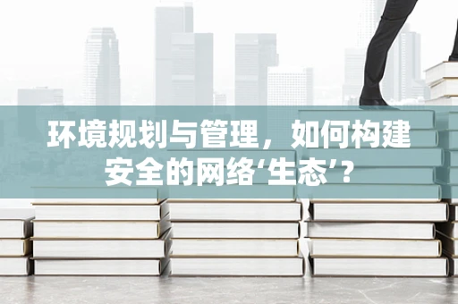 环境规划与管理，如何构建安全的网络‘生态’？