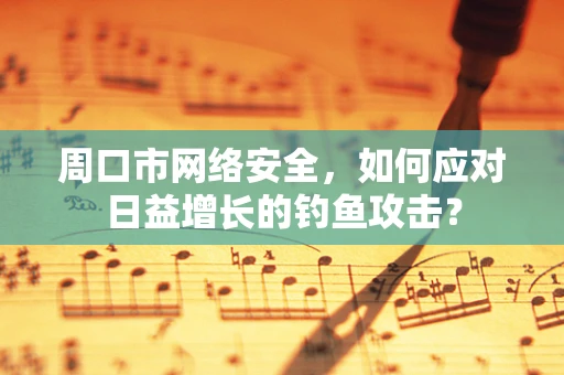 周口市网络安全，如何应对日益增长的钓鱼攻击？