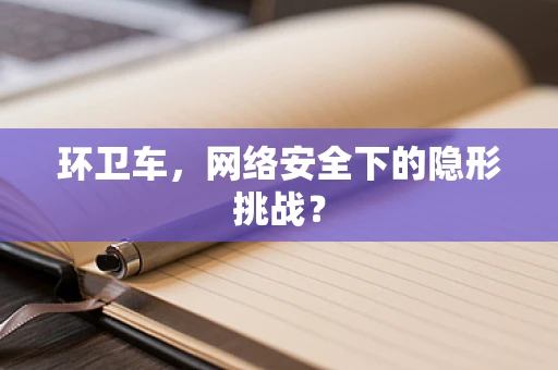 环卫车，网络安全下的隐形挑战？