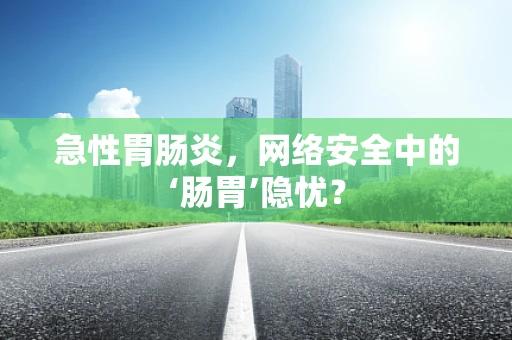 急性胃肠炎，网络安全中的‘肠胃’隐忧？