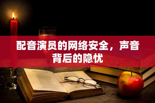 配音演员的网络安全，声音背后的隐忧