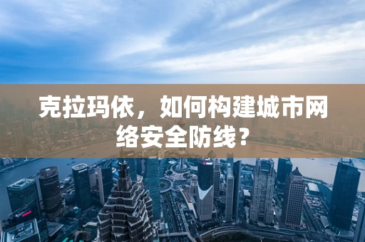 克拉玛依，如何构建城市网络安全防线？