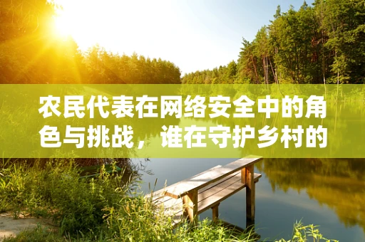 农民代表在网络安全中的角色与挑战，谁在守护乡村的数字大门？