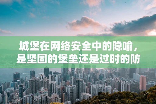 城堡在网络安全中的隐喻，是坚固的堡垒还是过时的防御？