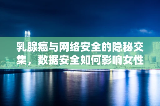 乳腺癌与网络安全的隐秘交集，数据安全如何影响女性健康？