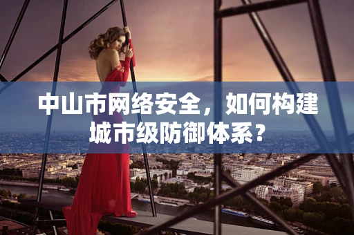 中山市网络安全，如何构建城市级防御体系？