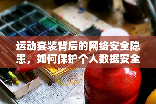 运动套装背后的网络安全隐患，如何保护个人数据安全？