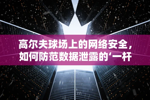 高尔夫球场上的网络安全，如何防范数据泄露的‘一杆进洞’？