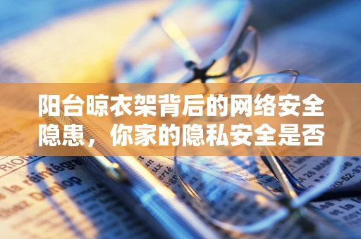 阳台晾衣架背后的网络安全隐患，你家的隐私安全是否也晾在网上了？