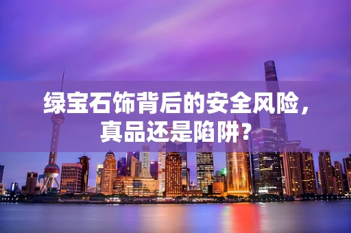 绿宝石饰背后的安全风险，真品还是陷阱？