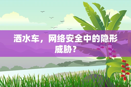 洒水车，网络安全中的隐形威胁？
