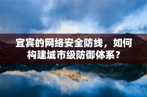 宜宾的网络安全防线，如何构建城市级防御体系？