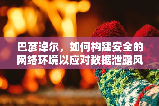 巴彦淖尔，如何构建安全的网络环境以应对数据泄露风险？