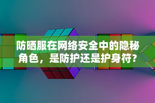 防晒服在网络安全中的隐秘角色，是防护还是护身符？