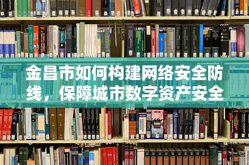 金昌市如何构建网络安全防线，保障城市数字资产安全？