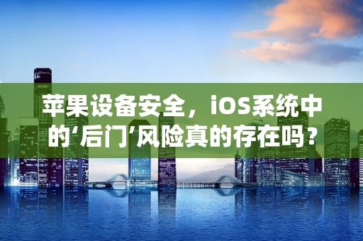 苹果设备安全，iOS系统中的‘后门’风险真的存在吗？