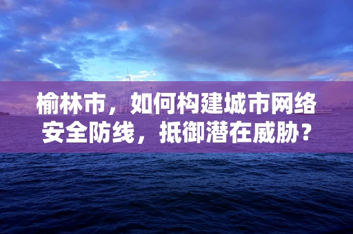 榆林市，如何构建城市网络安全防线，抵御潜在威胁？