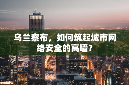 乌兰察布，如何筑起城市网络安全的高墙？