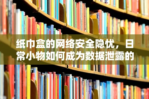 纸巾盒的网络安全隐忧，日常小物如何成为数据泄露的帮凶？