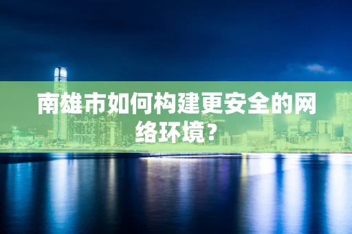 南雄市如何构建更安全的网络环境？