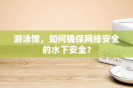 游泳馆，如何确保网络安全的水下安全？