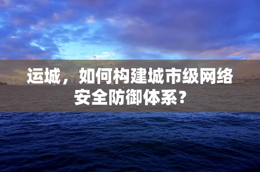 运城，如何构建城市级网络安全防御体系？