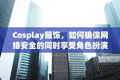 Cosplay服饰，如何确保网络安全的同时享受角色扮演的乐趣？
