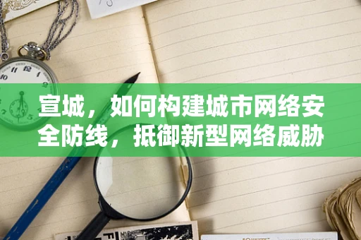 宣城，如何构建城市网络安全防线，抵御新型网络威胁？