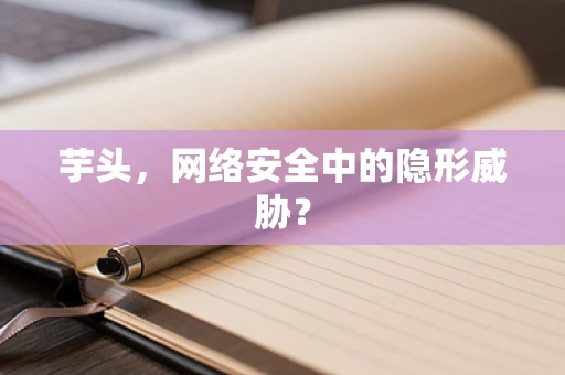 芋头，网络安全中的隐形威胁？