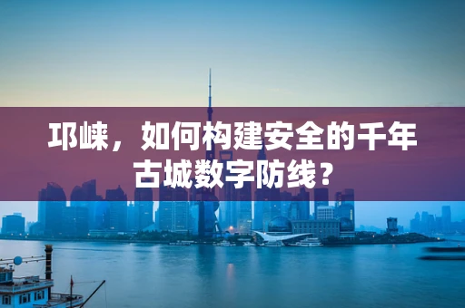 邛崃，如何构建安全的千年古城数字防线？