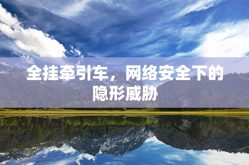 全挂牵引车，网络安全下的隐形威胁