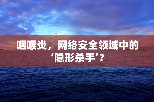 咽喉炎，网络安全领域中的‘隐形杀手’？