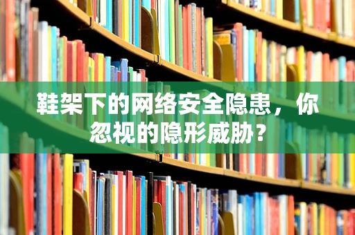 鞋架下的网络安全隐患，你忽视的隐形威胁？