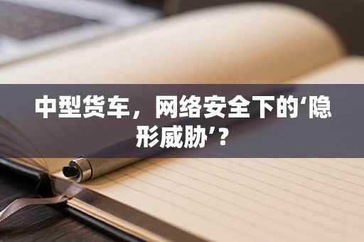 中型货车，网络安全下的‘隐形威胁’？