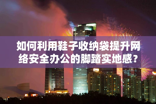 如何利用鞋子收纳袋提升网络安全办公的脚踏实地感？