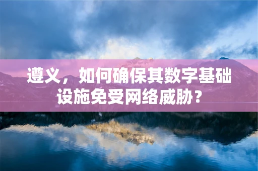 遵义，如何确保其数字基础设施免受网络威胁？