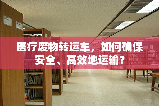 医疗废物转运车，如何确保安全、高效地运输？