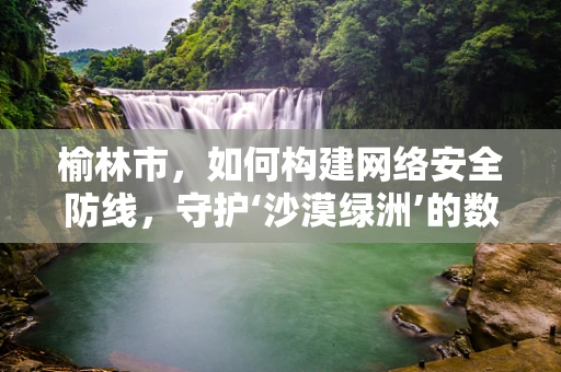 榆林市，如何构建网络安全防线，守护‘沙漠绿洲’的数字安全？