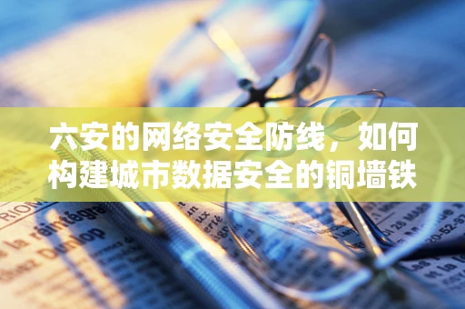 六安的网络安全防线，如何构建城市数据安全的铜墙铁壁？