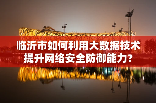 临沂市如何利用大数据技术提升网络安全防御能力？