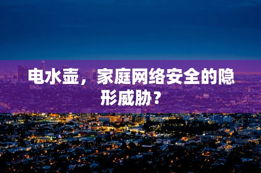 电水壶，家庭网络安全的隐形威胁？
