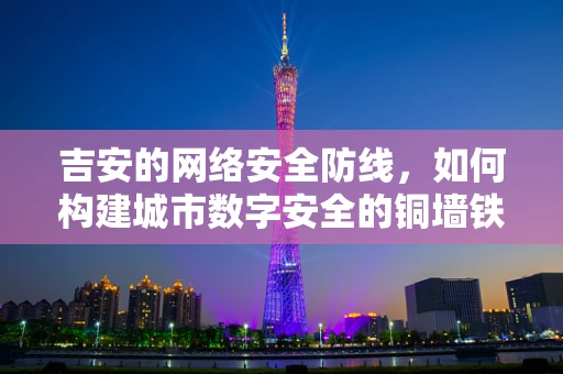 吉安的网络安全防线，如何构建城市数字安全的铜墙铁壁？