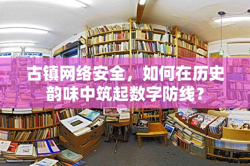 古镇网络安全，如何在历史韵味中筑起数字防线？
