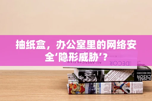 抽纸盒，办公室里的网络安全‘隐形威胁’？