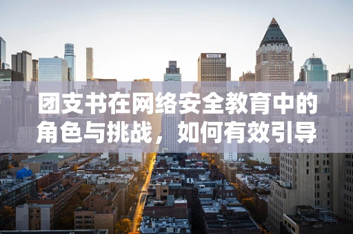 团支书在网络安全教育中的角色与挑战，如何有效引导青年群体？